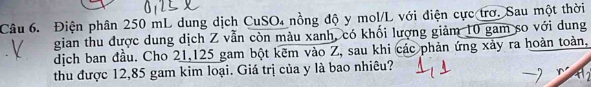 Điện phân 250 mL dung dịch CuSO₄ nồng độ y mol/L với điện cực trơ. Sau một thời 
gian thu được dung dịch Z vẫn còn màu xanh, có khối lượng giảm 10 gam so với dung 
dịch ban đầu. Cho 21,125 gam bột kẽm vào Z, sau khi các phản ứng xảy ra hoàn toàn, 
thu được 12,85 gam kim loại. Giá trị của y là bao nhiêu?
