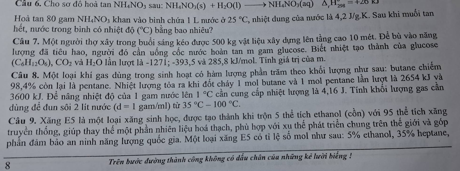 Cho sơ đồ hoà tan NH_4NO_3 sau: NH_4NO_3(s)+H_2O(l)to NH_4NO_3(aq)△ _rH_(298)°=+26kJ
Hoà tan 80 gam NH_4NO_3 khan vào bình chứa 1 L nước ở 25°C C, nhiệt dung của nước là 4,2 J/g.K. Sau khi muối tan
hết, nước trong bình có nhiệt độ (^circ C) ) bằng bao nhiêu?
Câu 7. Một người thợ xây trong buổi sáng kéo được 500 kg vật liệu xây dựng lên tầng cao 10 mét. Để bù vào năng
lượng đã tiêu hao, người đó cần uống cốc nước hoàn tan m gam glucose. Biết nhiệt tạo thành của glucose
(C_6H_12O_6),CO_2 và H_2O lần lượt là -1271; -393,5 và 285,8 kJ/mol. Tính giá trị của m.
Câu 8. Một loại khí gas dùng trong sinh hoạt có hàm lượng phần trăm theo khối lượng như sau: butane chiếm
98,4% còn lại là pentane. Nhiệt lượng tỏa ra khi đốt cháy 1 mol butane và 1 mol pentane lần lượt là 2654 kJ và
3600 kJ. Để nâng nhiệt độ của 1 gam nước lên 1°C cần cung cấp nhiệt lượng là 4,16 J. Tính khối lượng gas cần
dùng để đun sôi 2 lít nước (d=1 gam/ml) từ 35°C-100°C.
Câu 9. Xăng E5 là một loại xăng sinh học, được tạo thành khi trộn 5 thể tích ethanol (cồn) với 95 thể tích xăng
truyền thống, giúp thay thế một phần nhiên liệu hoá thạch, phù hợp với xụ thế phát triển chung trên thế giới và góp
phần đảm bảo an ninh năng lượng quốc gia. Một loại xăng E5 có tỉ lệ số mol như sau: 5% ethanol, 35% heptane,
8 Trên bước đường thành công không có dấu chân của những kẻ lười biếng !