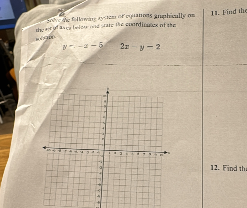 Solve the following system of equations graphically on 11. Find the
the set of axes below and state the coordinates of the
solution.
y=-x-5 2x-y=2
12. Find the
9