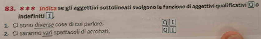 Indica se gli aggettivi sottolineati svolgono la funzione di aggettivi qualificativi Q o 
indefiniti I 
1. Ci sono diverse cose di cui parlare. I 
2. Ci saranno varí spettacoli di acrobati. 0 1