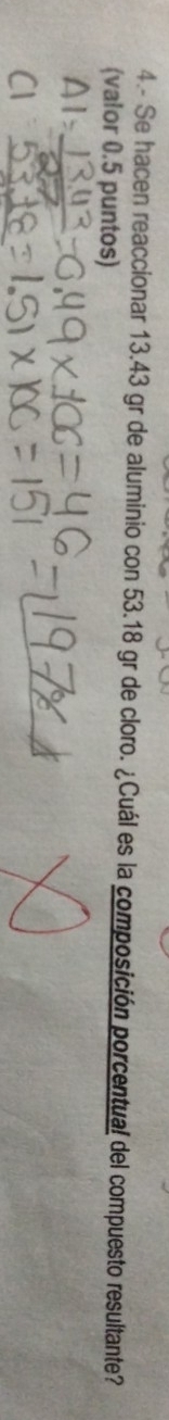 4.- Se hacen reaccionar 13.43 gr de aluminio con 53.18 gr de cloro. ¿Cuál es la composición porcentual del compuesto resultante? 
(valor 0.5 puntos)