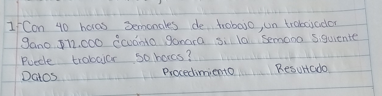 Con 40 horas 3emanales de trabajo, un trabciador 
gano $12, 000 ecuanto ganara si la Semona siquiente 
Puecle trabaiar 5o horas? 
Datos 
Procediminto Resultado