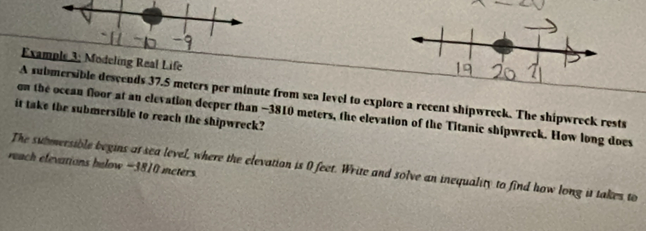 Exa: Modeling Real Life 
A submersible descends 37.5 meters per minute from sea level to explore a recent shipwreck. The shipwreck rests 
on the ocean floor at an elevation decper than −3810 meters, the elevation of the Titanic shipwreck. How long does 
it take the submersible to reach the shipwreck? 
reach elevations bulow −3810 meters. 
The submersible begins at sea level, where the elevation is 0 feet. Write and solve an inequality to find how long it takes to