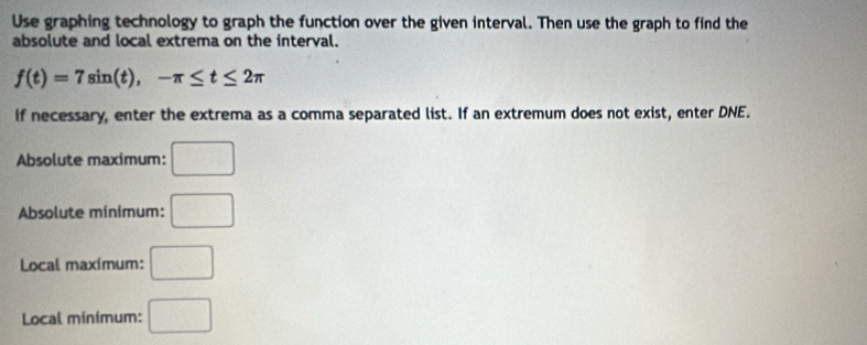 Use graphing technology to graph the function over the given interval. Then use the graph to find the 
absolute and local extrema on the interval.
f(t)=7sin (t), -π ≤ t≤ 2π
If necessary, enter the extrema as a comma separated list. If an extremum does not exist, enter DNE. 
Absolute maximum: □ 
Absolute minimum: □ 
Local maximum: □ 
Local minimum: □