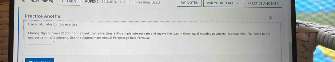 90.26 Poits] DETAILS AUFEXC4 11.3.013. 0/100 Submissions Used MY NOTES ASK YOUR TEACHER PRACTICE ANOTHER 
Practice Another 
× 
Use a calculator for this exercise. 
Chuong Ngo borrows $1800 from a bank that advertises a 9% simple interest rate and repays the loan in three equal monthly payments. Estimate the APR. Round to the 
nearest tenth of a percent. Use the Approximate Annual Percentage Rate Formula.
%