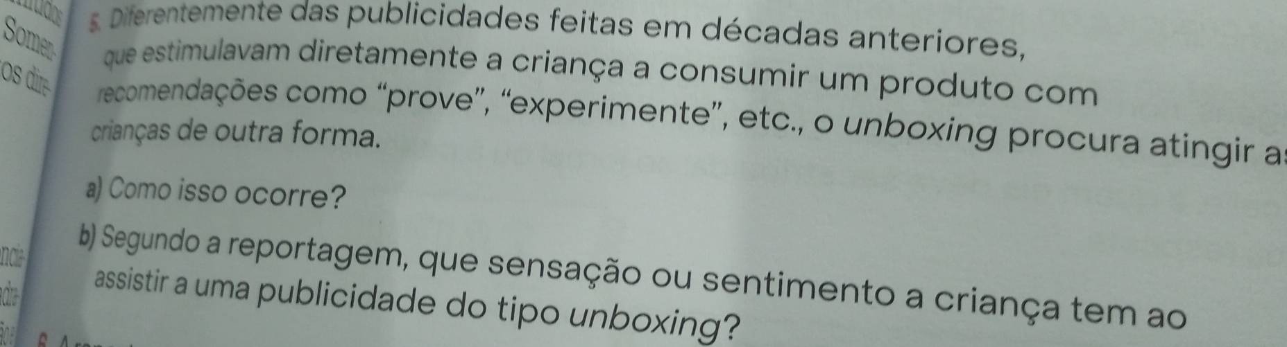 Diferentemente das publicidades feitas em décadas anteriores, 
Somen que estimulavam diretamente a criança a consumir um produto com 
s i reccomendações como “prove”, “experimente”, etc., o unboxing procura atingir a 
crianças de outra forma. 
a) Como isso ocorre? 
n 
b) Segundo a reportagem, que sensação ou sentimento a criança tem ao 
a 
assistir a uma publicidade do tipo unboxing?