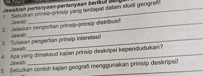 Jawablah pertanyaan-pertanyaan berik ut de ng 
1. Sebutkan prinsip-prinsip yang terdapat dalam studi geografi! 
Jawab: 
2. Jelaskan pengertian prinsip-prinsip distribusi! 
Jawab: 
3. Tuliskan pengertian prinsip interelasi! 
Jawab: 
4. Apa yang dimaksud kajian prinsip deskripsi kependudukan? 
Jawab: 
5. Sebutkan contoh kajian geografi menggunakan prinsip deskripsi!