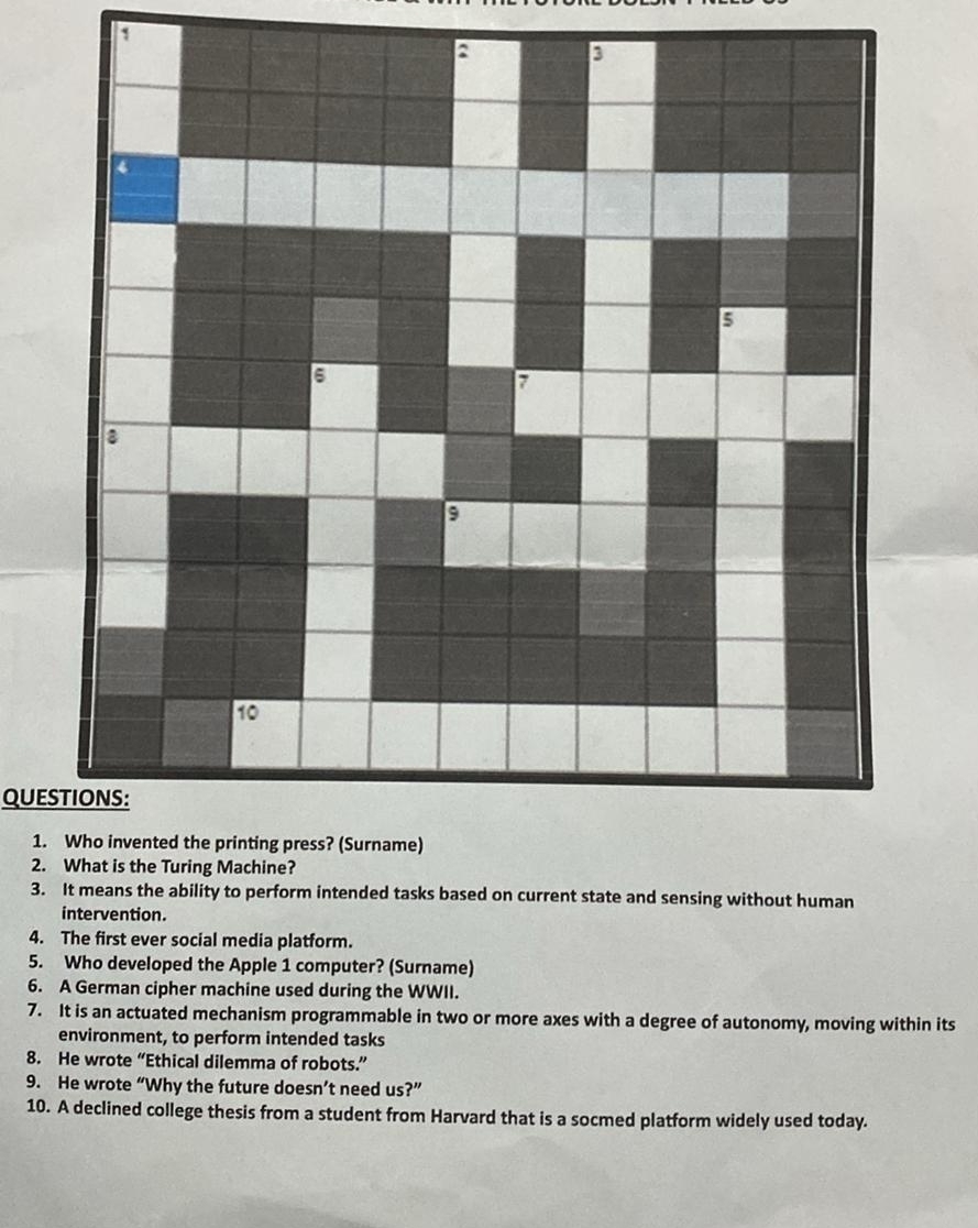 What is the Turing Machine? 
3. It means the ability to perform intended tasks based on current state and sensing without human 
intervention. 
4. The first ever social media platform. 
5. Who developed the Apple 1 computer? (Surname) 
6. A German cipher machine used during the WWII. 
7. It is an actuated mechanism programmable in two or more axes with a degree of autonomy, moving within its 
environment, to perform intended tasks 
8. He wrote “Ethical dilemma of robots.” 
9. He wrote “Why the future doesn’t need us?” 
10. A declined college thesis from a student from Harvard that is a socmed platform widely used today.