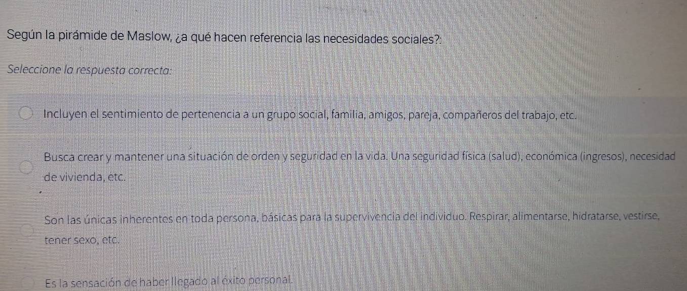 Según la pirámide de Maslow, ¿a qué hacen referencia las necesidades sociales?:
Seleccione la respuesta correcta:
Incluyen el sentimiento de pertenencia a un grupo social, familia, amigos, pareja, compañeros del trabajo, etc.
Busca crear y mantener una situación de orden y seguridad en la vida. Una seguridad física (salud), económica (ingresos), necesidad
de vivienda, etc.
Son las únicas inherentes en toda persona, básicas para la supervivencia del individuo. Respirar, alimentarse, hidratarse, vestirse,
tener sexo, etc.
Es la sensación de haber llegado al éxito personal.