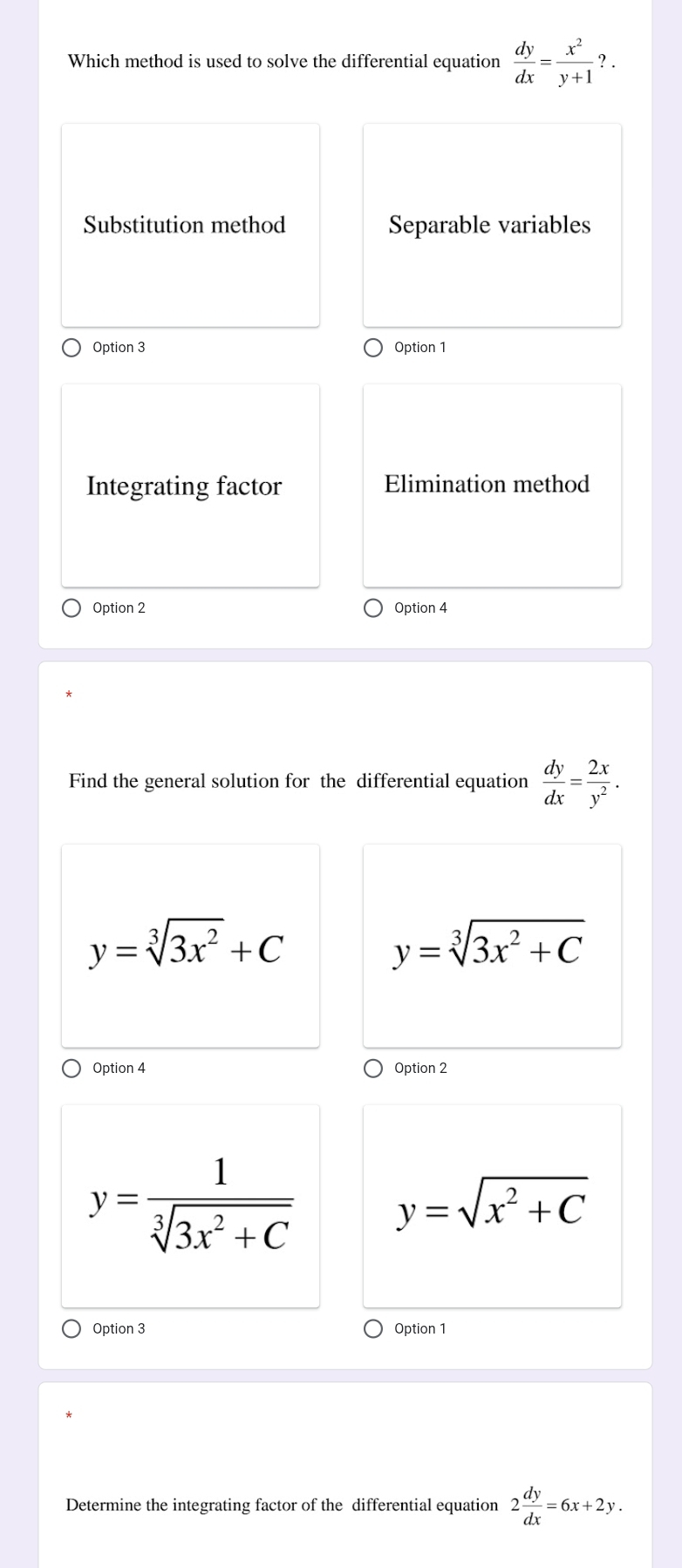 Which method is used to solve the differential equation  dy/dx = x^2/y+1 ?.
Substitution method Separable variables
Option 3 Option 1
Integrating factor Elimination method
Option 2 Option 4
Find the general solution for the differential equation  dy/dx = 2x/y^2 .
y=sqrt[3](3x^2)+C
y=sqrt[3](3x^2+C)
Option 4 Option 2
y= 1/sqrt[3](3x^2+C) 
y=sqrt(x^2+C)
Option 3 Option 1
Determine the integrating factor of the differential equation 2 dy/dx =6x+2y.