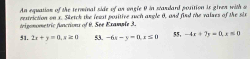 An equation of the terminal side of an angle θ in standard position is given with a
restriction on x. Sketch the least positive such angle θ, and find the values of the six
trigonometric functions of θ. See Example 3.
51. 2x+y=0, x≥ 0 53. -6x-y=0, x≤ 0 55. -4x+7y=0, x≤ 0