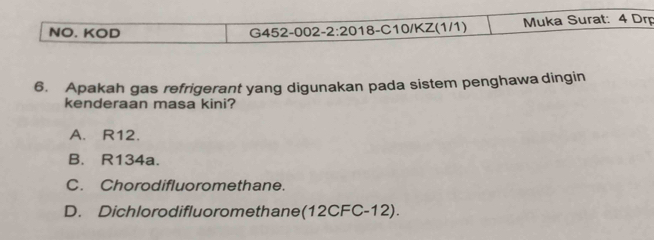 NO. KOD G452-002- 2· 20 18-C10/KZ(1/1) Muka Surat: 4 Drp
6. Apakah gas refrigerant yang digunakan pada sistem penghawa dingin
kenderaan masa kini?
A. R12.
B. R134a.
C. Chorodifluoromethane.
D. Dichlorodifluoromethane(12CFC-12).