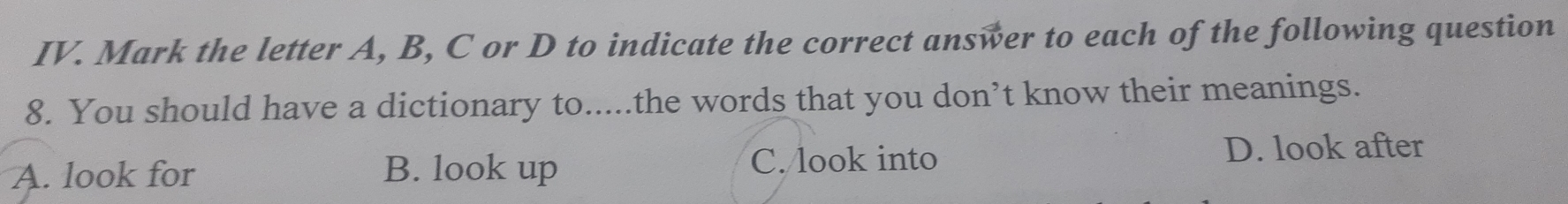 Mark the letter A, B, C or D to indicate the correct answer to each of the following question
8. You should have a dictionary to.....the words that you don’t know their meanings.
A. look for B. look up C. look into
D. look after