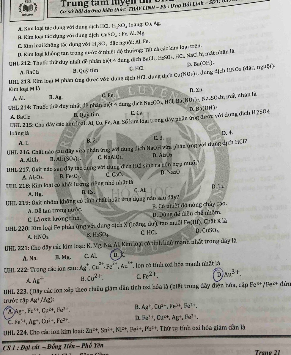 Trung tâm luyện t
Cơ sở bồi dưỡng kiến thức THÃY LINH - Fb : Ưng Hải Linh - SDT: U
Hóa học
A. Kim loại tác dụng với dung dịch I HCl,H_2SO_4 loãng: Cu,Ag.
B. Kim loại tác dụng với dung dịch CuSO_4 : Fe, Al, Mg.
C. Kim loại không tác dụng với H_2SO_4 đặc nguội: Al, Fe.
D. Kim loại không tan trong nước ở nhiệt độ thường: Tất cả các kim loại trên.
*  UHL 212: Thuốc thử duy nhất đề phân biệt 4 dung dịch BaCl₂, H_2SO_4,HCl , NaCl bị mất nhãn là
A. BaCl₂ B. Quỳ tím C. HCl D. Ba(OH)₂
UHL 213. Kim loại M phản ứng được với: dung dịch HCl, dung dịch Cu(NO_3) 2, dung dịch HNO_3 (đặc, nguội).
Kim loại M là
A. Al. B. Ag. C. Fe. D. Zn.
* UHL 214: Thuốc thử duy nhất đề phân biệt 4 dung dịch Na_2CO_3 , HCl, Ba(NO_3) )2, N a_2SO_4bi mất nhãn là
A. BaCl₂ B. Quỳ tím C. Ca D. Ba(OH)₂
UHL 215: Cho dãy các kim loại: Al, Cu, Fe, Ag. Số kim loại trong dãy phản ứng được với dung dịch H2SO4
loãng là D. 4.
A. 1. B. 2. C. 3.
UHL 216. Chất nào sau đây vừa phản ứng với dung dịch NaOH vừa phản ứng với dung dịch HCl?
A. AlCl₃. B. Al₂(SO₄)3. C. NaAlO₂. D. Al₂O₃
UHL 217. Oxit nào sau đây tác dụng với dung dịch HCl sinh ra hỗn hợp muối?
A. Al₂O3. B. Fe3O₄. C. CaO. D. Na₂O
* UHL 218: Kim loại có khối lượng riêng nhỏ nhất là
C. Al.
A. Hg. B. Cs. D. Li.
UHL 219: Oxit nhôm không có tính chất hoặc ứng dụng nào sau đây?
A. Dễ tan trong nước. B. Có nhiệt độ nóng chảy cao.
C. Là oxit lưỡng tính. D. Dùng để điều chế nhôm.
UHL 220: Kim loại Fe phản ứng với dung dịch X (loãng, dư), tạo muối Fe(III). Chất X là
A. HNO_3. C. HCl. D. CuSO₄
B. H_2SO_4.
UHL 221: Cho dãy các kim loại: K, Mg, Na, Al. Kim loại có tính khử mạnh nhất trong dãy là
A. Na. B. Mg. C. Al. D. K.
* UHL 222: Trong các ion sau: Ag^+,Cu^(2+),Fe^(2+),Au^(3+). Ion có tính oxi hóa mạnh nhất là
D Au^(3+).
A. Ag^+.
B. Cu^(2+).
C. Fe^(2+).
UHL 223. (Dãy các ion xếp theo chiều giảm dần tính oxi hóa là (biết trong dãy điện hóa, cặp Fe^(3+)/Fe^(2+) đứn
trước cặp Ag^+/Ag):
A. Ag^+,Fe^(3+),Cu^(2+),Fe^(2+).
B. Ag^+,Cu^(2+),Fe^(3+),Fe^(2+).
C. Fe^(3+),Ag^+,Cu^(2+),Fe^(2+).
D. Fe^(3+),Cu^(2+),Ag^+,Fe^(2+).
UHL 224. Cho các ion kim loại: Zn^(2+),Sn^(2+),Ni^(2+),Fe^(2+),Pb^(2+). Thứ tự tính oxi hóa giảm dần là
CS 1 : Đại cát DingTien-Phhat o Yên
Trang 21