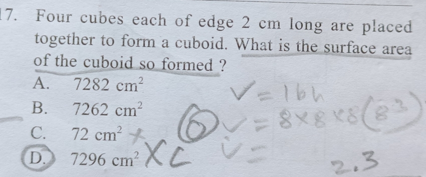 Four cubes each of edge 2 cm long are placed
together to form a cuboid. What is the surface area
of the cuboid so formed ?
A. 7282cm^2
B. 7262cm^2
C. 72cm^2
D. 7296cm^2