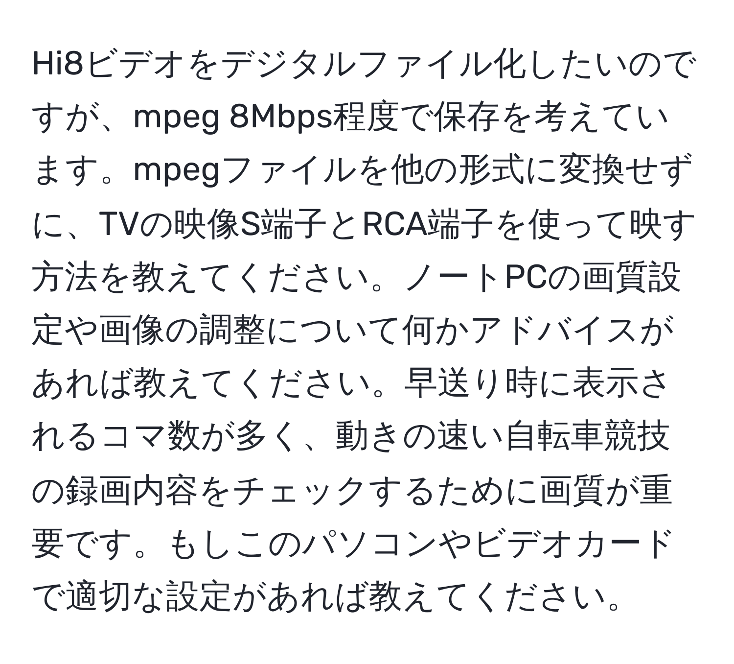 Hi8ビデオをデジタルファイル化したいのですが、mpeg 8Mbps程度で保存を考えています。mpegファイルを他の形式に変換せずに、TVの映像S端子とRCA端子を使って映す方法を教えてください。ノートPCの画質設定や画像の調整について何かアドバイスがあれば教えてください。早送り時に表示されるコマ数が多く、動きの速い自転車競技の録画内容をチェックするために画質が重要です。もしこのパソコンやビデオカードで適切な設定があれば教えてください。