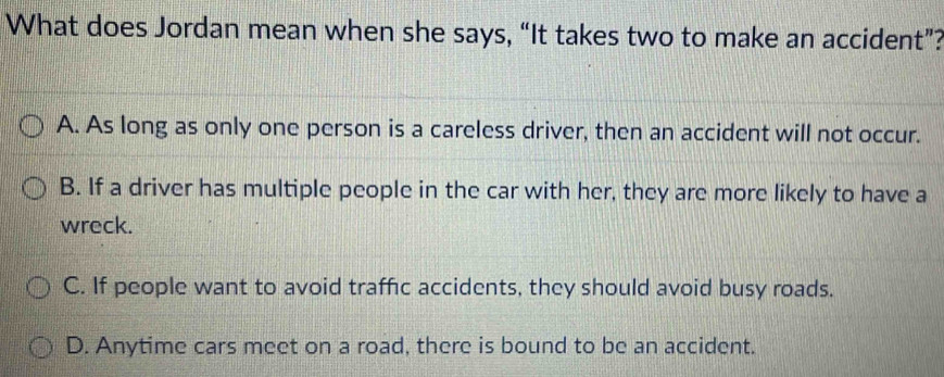 What does Jordan mean when she says, “It takes two to make an accident”?
A. As long as only one person is a careless driver, then an accident will not occur.
B. If a driver has multiple people in the car with her, they are more likely to have a
wreck.
C. If people want to avoid traffic accidents, they should avoid busy roads.
D. Anytime cars meet on a road, there is bound to be an accident.