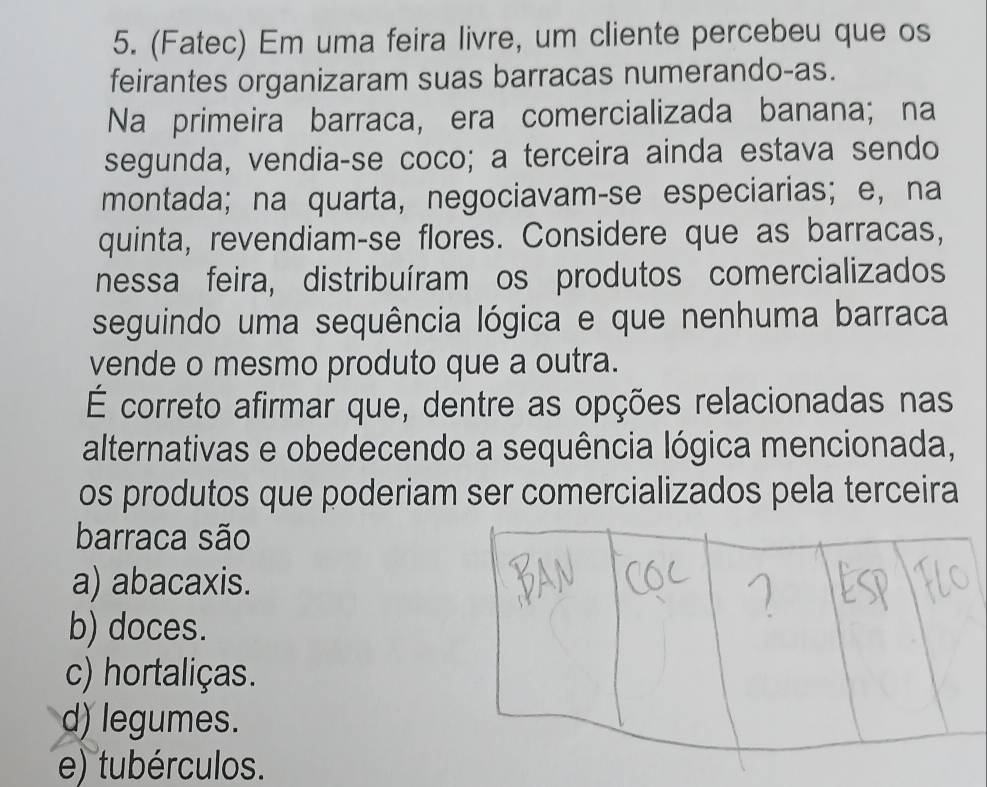 (Fatec) Em uma feira livre, um cliente percebeu que os
feirantes organizaram suas barracas numerando-as.
Na primeira barraca, era comercializada banana; na
segunda, vendia-se coco; a terceira ainda estava sendo
montada; na quarta, negociavam-se especiarias; e, na
quinta, revendiam-se flores. Considere que as barracas,
nessa feira, distribuíram os produtos comercializados
seguindo uma sequência lógica e que nenhuma barraca
vende o mesmo produto que a outra.
É correto afirmar que, dentre as opções relacionadas nas
alternativas e obedecendo a sequência lógica mencionada,
os produtos que poderiam ser comercializados pela terceira
barraca são
a) abacaxis.
b) doces.
c) hortaliças.
d) legumes.
e) tubérculos.