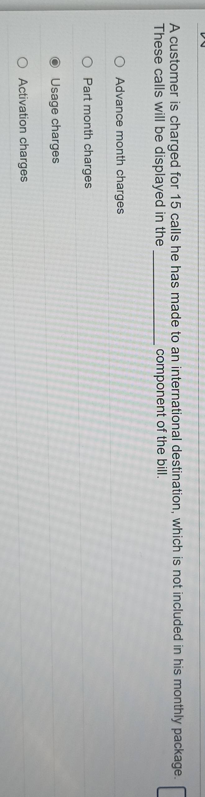 A customer is charged for 15 calls he has made to an international destination, which is not included in his monthly package.
These calls will be displayed in the _component of the bill.
Advance month charges
Part month charges
Usage charges
Activation charges