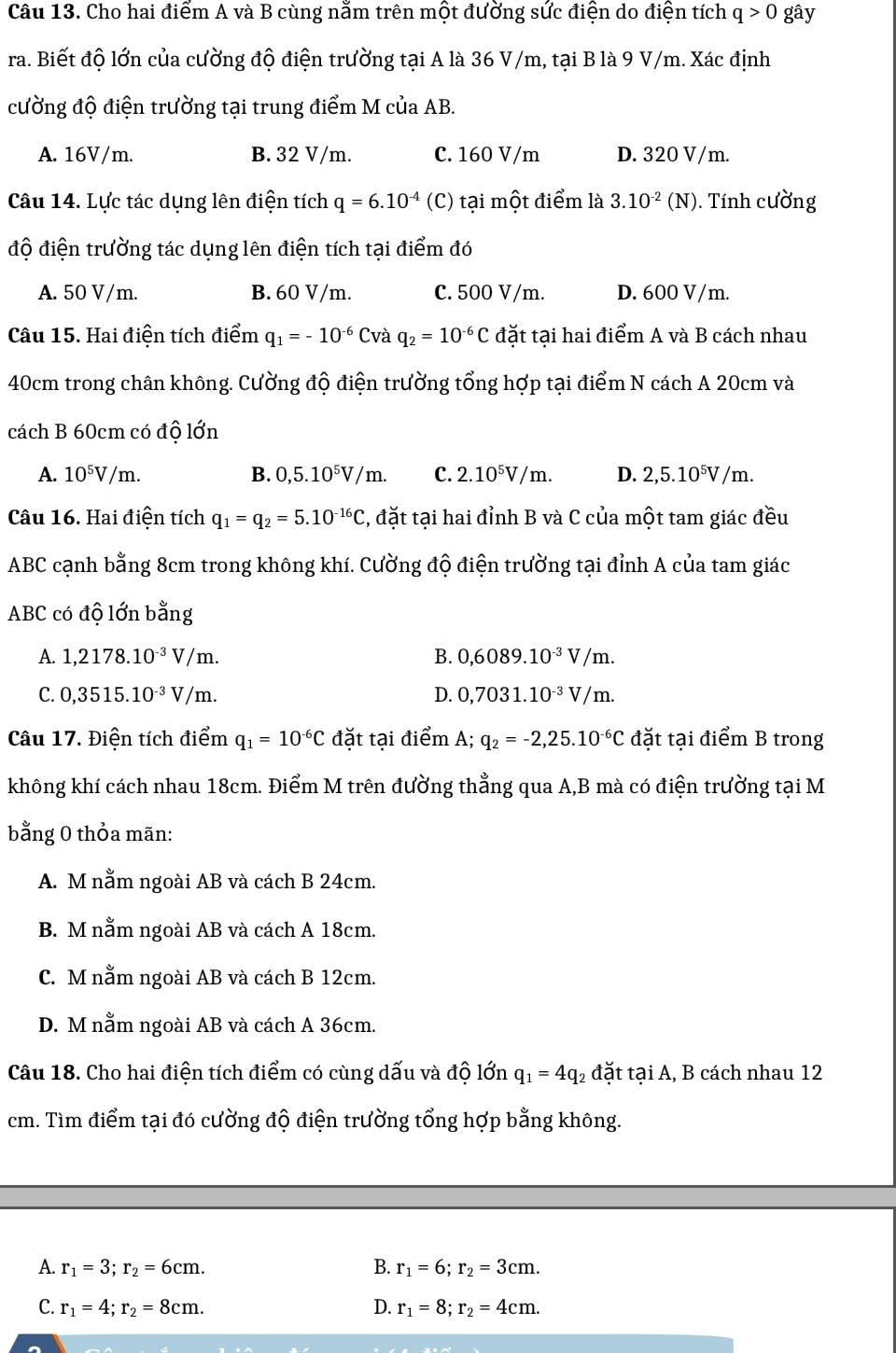 Cho hai điểm A và B cùng nằm trên một đường sức điện do điện tích q>0 gây
ra. Biết độ lớn của cường độ điện trường tại A là 36 V/m, tại B là 9 V/m. Xác định
cường độ điện trường tại trung điểm M của AB.
A. 16V/m. B. 32 V/m. C. 160 V/m D. 320 V/m.
Câu 14. Lực tác dụng lên điện tích q=6.10^(-4) (C) tại một điểm là 3.10^(-2)(N) ). Tính cường
độ điện trường tác dụng lên điện tích tại điểm đó
A. 50 V/m. B. 60 V/m. C. 500 V/m. D. 600 V/m.
Câu 15. Hai điện tích điểm q_1=-10^(-6) Cvà q_2=10^(-6)C đặt tại hai điểm A và B cách nhau
40cm trong chân không. Cường độ điện trường tổng hợp tại điểm N cách A 20cm và
cách B 60cm có độ lớn
A. 10^5V/m. B. 0,5.10^5V/m. C. 2.10^5V/m. D. 2,5.10^5V/m.
Câu 16. Hai điện tích q_1=q_2=5.10^(-16)C 2, đặt tại hai đỉnh B và C của một tam giác đều
ABC cạnh bằng 8cm trong không khí. Cường độ điện trường tại đỉnh A của tam giác
ABC có độ lớn bằng
A. 1,2178.10^(-3)V/m. B. 0,6089.10^(-3)V/m.
C. 0,3515.10^(-3)V/m. D. 0,7031.10^(-3)V/m.
Câu 17. Điện tích điểm q_1=10^(-6)C đặt tại điểm A; q_2=-2,25.10^(-6)C đặt tại điểm B trong
không khí cách nhau 18cm. Điểm M trên đường thẳng qua A,B mà có điện trường tại M
bằng 0 thỏa mãn:
A. M nằm ngoài AB và cách B 24cm.
B. M nằm ngoài AB và cách A 18cm.
C. M nằm ngoài AB và cách B 12cm.
D. M nằm ngoài AB và cách A 36cm.
Câu 18. Cho hai điện tích điểm có cùng dấu và độ lớn q_1=4q 2đặt tại A, B cách nhau 12
cm. Tìm điểm tại đó cường độ điện trường tổng hợp bằng không.
A. r_1=3;r_2=6cm. B. r_1=6;r_2=3cm.
C. r_1=4;r_2=8cm. D. r_1=8;r_2=4cm.