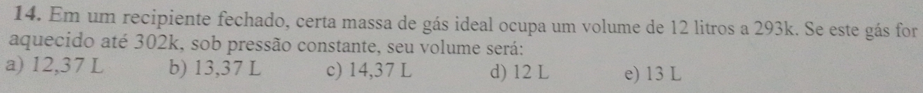 Em um recipiente fechado, certa massa de gás ideal ocupa um volume de 12 litros a 293k. Se este gás for
aquecido até 302k, sob pressão constante, seu volume será:
a) 12,37 L b) 13,37 L c) 14,37 L d) 12 L e) 13 L