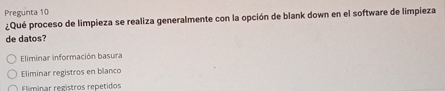 Pregunta 10
¿Qué proceso de limpieza se realiza generalmente con la opción de blank down en el software de limpieza
de datos?
Eliminar información basura
Eliminar registros en blanco
Fliminar registros repetidos