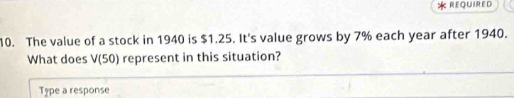 < REQUIRED 
10. The value of a stock in  1940 is $1.25. It's value grows by 7% each year after 1940. 
What does V(50) represent in this situation? 
Type a response