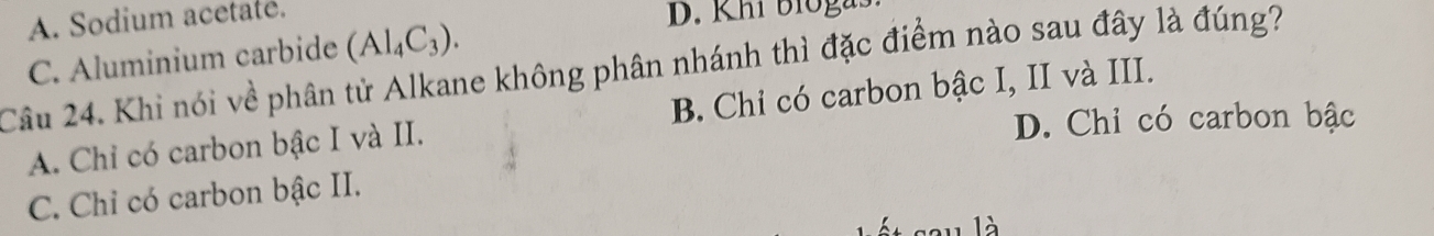 A. Sodium acetaté.
C. Aluminium carbide (Al_4C_3). 
D. Khi bioga
Câu 24. Khi nói về phân tử Alkane không phân nhánh thì đặc điểm nào sau đây là đúng?
A. Chỉ có carbon bậc I và II. B. Chỉ có carbon bậc I, II và III.
D. Chỉ có carbon bậc
C. Chỉ có carbon bậc II.