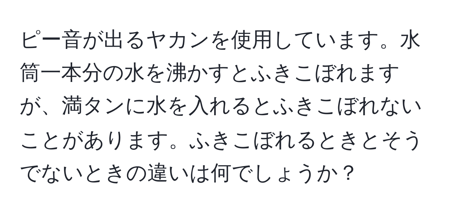 ピー音が出るヤカンを使用しています。水筒一本分の水を沸かすとふきこぼれますが、満タンに水を入れるとふきこぼれないことがあります。ふきこぼれるときとそうでないときの違いは何でしょうか？