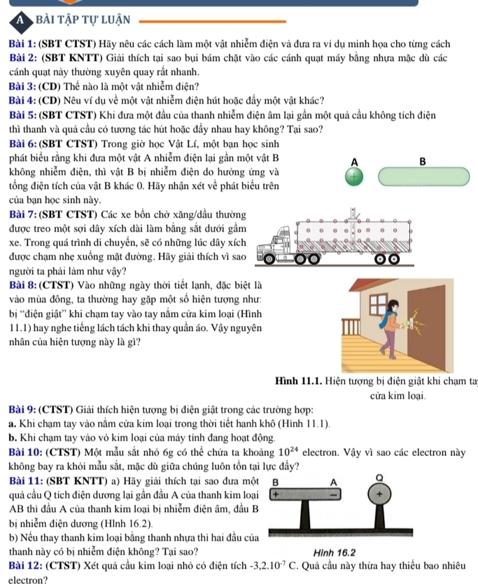 A bài tập tự luận
Bài 1: (SBT CTST) Hãy nêu các cách làm một vật nhiễm điện và đưa ra ví dụ minh họa cho từng cách
Bài 2: (SBT KNTT) Giải thích tại sao bụi bám chặt vào các cánh quạt máy bằng nhựa mặc dù các
cánh quạt này thường xuyên quay rất nhanh.
Bài 3: (CD) Thế nào là một vật nhiễm điện?
Bài 4: (CD) Nêu ví dụ về một vật nhiễm điện hút hoặc đầy một vật khác?
Bài 5: (SBT CTST) Khi đưa một đầu của thanh nhiễm điện âm lại gần một quả cầu không tích điện
thì thanh và quả cầu có tương tác hút hoặc đầy nhau hay không? Tại sao?
Bài 6: (SBT CTST) Trong giờ học Vật Lí, một bạn học sinh
phát biểu rằng khi đưa một vật A nhiễm điện lại gần một vật B A B
không nhiễm điện, thì vật B bị nhiễm điện do hưởng ứng và
tổng điện tích của vật B khác 0. Hãy nhận xét về phát biểu trên
của bạn học sinh này.
Bài 7:(SBT CTST) Các xe bồn chở xăng/dầu thườn
được treo một sợi dây xích dài làm bằng sắt dưới gầ
xe. Trong quá trình di chuyển, sẽ có những lúc dây xíc
được chạm nhẹ xuống mặt đường. Hãy giải thích vì sa
người ta phải làm như vậy?
Bài 8: (CTST) Vào những ngày thời tiết lạnh, đặc biệt là
vào mùa đông, ta thường hay gặp một số hiện tượng như:
bị “điện giật” khi chạm tay vào tay nắm cửa kim loại (Hình
11.1) hay nghe tiếng lách tách khi thay quần áo. Vậy nguyên
nhân của hiện tượng này là gì?
Hình 11.1. Hiện tượng bị điện giật khi chạm tay
cửa kim loại.
Bài 9: (CTST) Giải thích hiện tượng bị điện giật trong các trường hợp:
a. Khi chạm tay vào nắm cửa kim loại trong thời tiết hanh khô (Hình 11.1).
b. Khi chạm tay vào vỏ kim loại của máy tính đang hoạt động.
Bài 10: (CTST) Một mẫu sắt nhỏ 6g có thể chứa ta khoảng 10^(24) electron. Vậy vì sao các electron này
không bay ra khỏi mẫu sắt, mặc dù giữa chúng luôn tồn tại lực đầy?
Bài 11: (SBT KNTT) a) Hãy giải thích tại sao đưa mộ
quả cầu Q tích điện dương lại gần đầu A của thanh kim loạ
AB thì đầu A của thanh kim loại bị nhiễm điện âm, đầu 
bị nhiễm điện dương (Hlnh 16.2).
b) Nếu thay thanh kim loại bằng thanh nhựa thì hai đầu củ
thanh này có bị nhiễm điện không? Tại sao? Hình 16.2
Bài 12: (CTST) Xét quả cầu kim loại nhỏ có điện tích -3,2.10^(-7)C. Quả cầu này thừa hay thiếu bao nhiêu
electron?