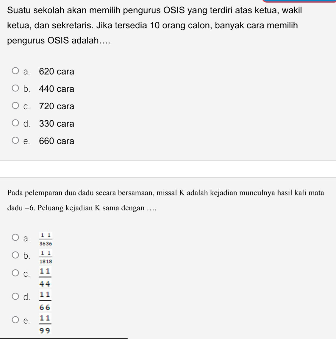 Suatu sekolah akan memilih pengurus OSIS yang terdiri atas ketua, wakil
ketua, dan sekretaris. Jika tersedia 10 orang calon, banyak cara memilih
pengurus OSIS adalah....
a. 620 cara
b. 440 cara
c. 720 cara
d. 330 cara
e. 660 cara
Pada pelemparan dua dadu secara bersamaan, missal K adalah kejadian munculnya hasil kali mata
dadu =6. Peluang kejadian K sama dengan ….
a.  11/3636 
b.  11/1818 
C.  11/44 
d.  11/66 
e.  11/99 