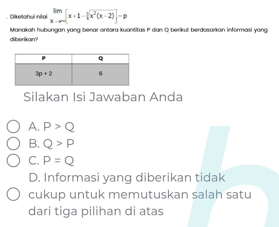 Diketahui nilai limlimits _xto sim [x+1-sqrt[3](x^2(x-2))]=p
Manakah hubungan yang benar antara kuantitas P dan Q berikut berdasarkan informasi yang
diberikan?
Silakan Isi Jawaban Anda
A. P>Q
B. Q>P
C. P=Q
D. Informasi yang diberikan tidak
cukup untuk memutuskan salah satu
dari tiga pilihan di atas