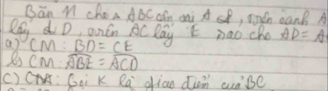 Bān M Choa ABC cán di A sB, món canB A 
RayD, andn AC Day E nao che AD=A
a) CM:BD=CE
CM:widehat ABE=widehat ACD
()c PT : Goi K Ra oiao din curBe