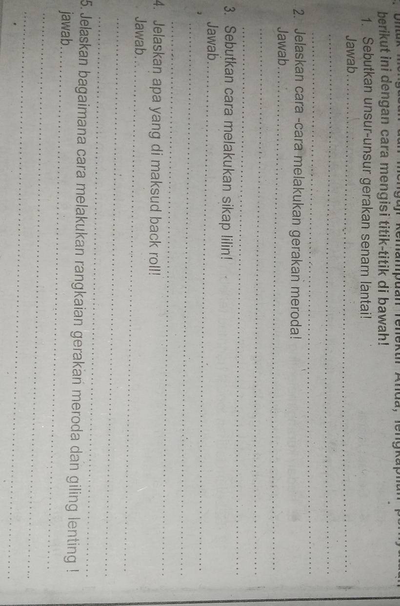 fr Remampdan Teneku Anda，lenykap 
berikut ini dengan cara mengisi titik-titik di bawah! 
1. Sebutkan unsur-unsur gerakan senam lantai! 
Jawab_ 
_ 
_ 
2. Jelaskan cara -cara melakukan gerakan meroda! 
Jawab_ 
_ 
_ 
3. Sebutkan cara melakukan sikap lilin! 
Jawab_ 
_ 
_ 
4. Jelaskan apa yang di maksud back roll! 
Jawab._ 
_ 
_ 
5. Jelaskan bagaimana cara melakukan rangkaian gerakan meroda dan giling lenting ! 
jawab._ 
_ 
_