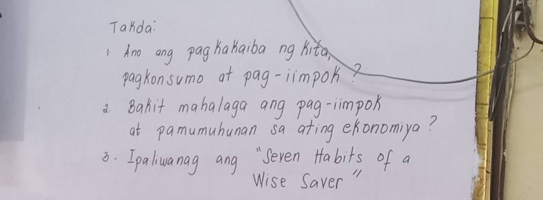 Takda: 
Ano ang pag Kakaiba ng kita, 
pagkonsumo at pag-iimpok 
a. Bahit mahalaga ang pag-iimpok 
at pamumuhunan sa ating ekonomiya? 
3. Ipaliuanag ang "Seven Habits of a 
Wise Saver "