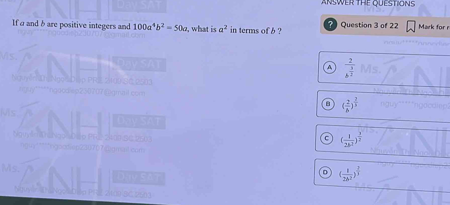 ANSWER THE QUESTIONS
？ Question 3 of 22 Mark for r
If a and b are positive integers and 100a^4b^2=50a , what is a^2 in terms of b ?
n
A frac 2b^(frac 3)2
B ( 2/b )^ 2/3 
Ms.
Nguyễn Ah Ng p PR
c ( 1/2b^2 )^ 3/2 
nguy"****ngocdiep230707@gmail.com
Ms.
a
D ( 1/2b^2 )^ 2/3 
Niguyi Thị Ngo D p PRZ 2109 SC 2503