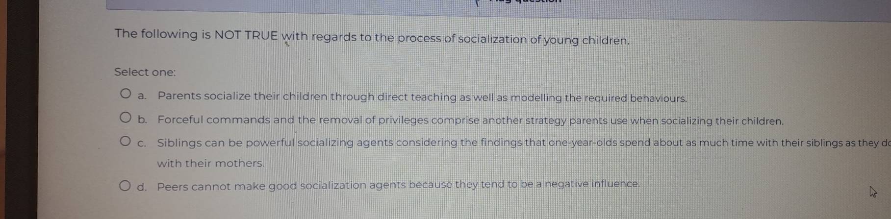 The following is NOT TRUE with regards to the process of socialization of young children.
Select one:
a. Parents socialize their children through direct teaching as well as modelling the required behaviours.
b. Forceful commands and the removal of privileges comprise another strategy parents use when socializing their children.
c. Siblings can be powerful socializing agents considering the findings that one-year-olds spend about as much time with their siblings as they d
with their mothers.
d. Peers cannot make good socialization agents because they tend to be a negative influence