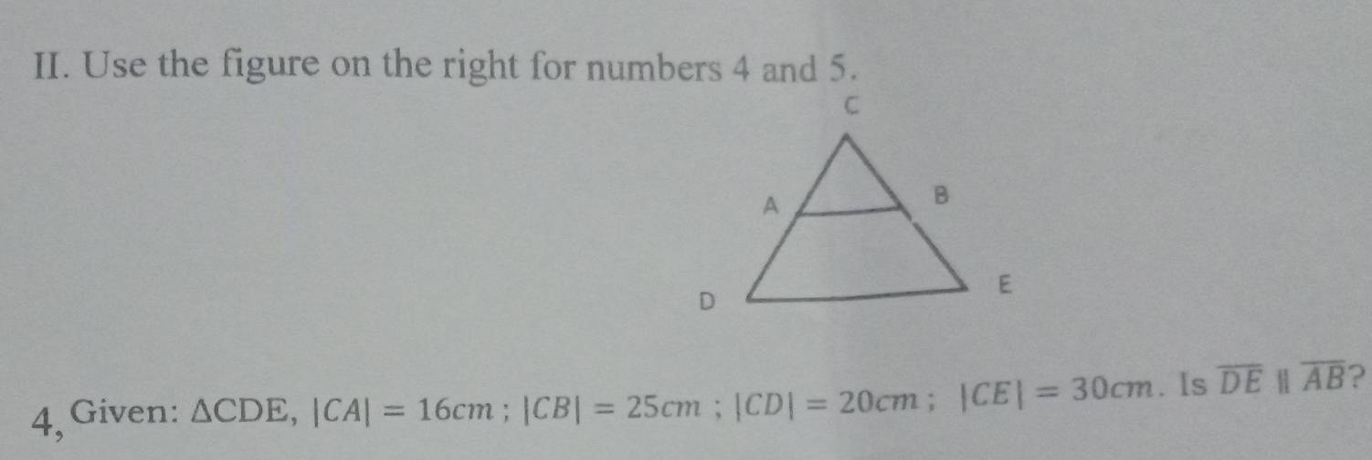 Use the figure on the right for numbers 4 and 5. 
4, Given: △ CDE, |CA|=16cm; |CB|=25cm; |CD|=20cm; |CE|=30cm. Is overline DEparallel overline AB ?