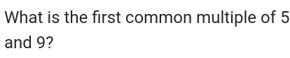 What is the first common multiple of 5
and 9?