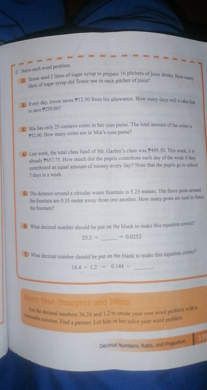 Solve each word problem. 
Tessie used 2 liters of sugar syrup to prepare 16 pitchers of juice drinks. How many
liters of sugar syrup did Tessie use in each pitcher of juice? 
2 Every day, Joven saves P12.50 from his allowance. How many days will it take him 
to save P250.00? 
3. Mia has only 25-centavo coins in her coin purse. The total amount of the coins is
32.00. How many coins are in Mia’s coin purse? 
4. Last week, the total class fund of Mr. Garbin’s class was P489.50. This week, it is 
already P657.75. How much did the pupils contribute each day of the week if they 
contributed an equal amount of money every day? Note that the pupils go to school
5 days in a week. 
5. The distance around a circular water fountain is 5.25 meters. The fence posts around 
the fountain are 0.35 meter away from one another. How many posts are used to fence 
the fountain? 
6. What decimal number should be put on the blank to make this equation correct?
25.2/ _  =0.0252
7 What decimal number should be put on the blank to make this equation correct?
14.4/ 1.2=0.144/ _ 
Share Your Thoughts and Ideas 
Use the decimal numbers 36.24 and 1.2 to create your own word problem with a 
reasonable solution. Find a partner. Let him or her solve your word problem. 
13 
Decimal Numbers, Ratio, and Proportion