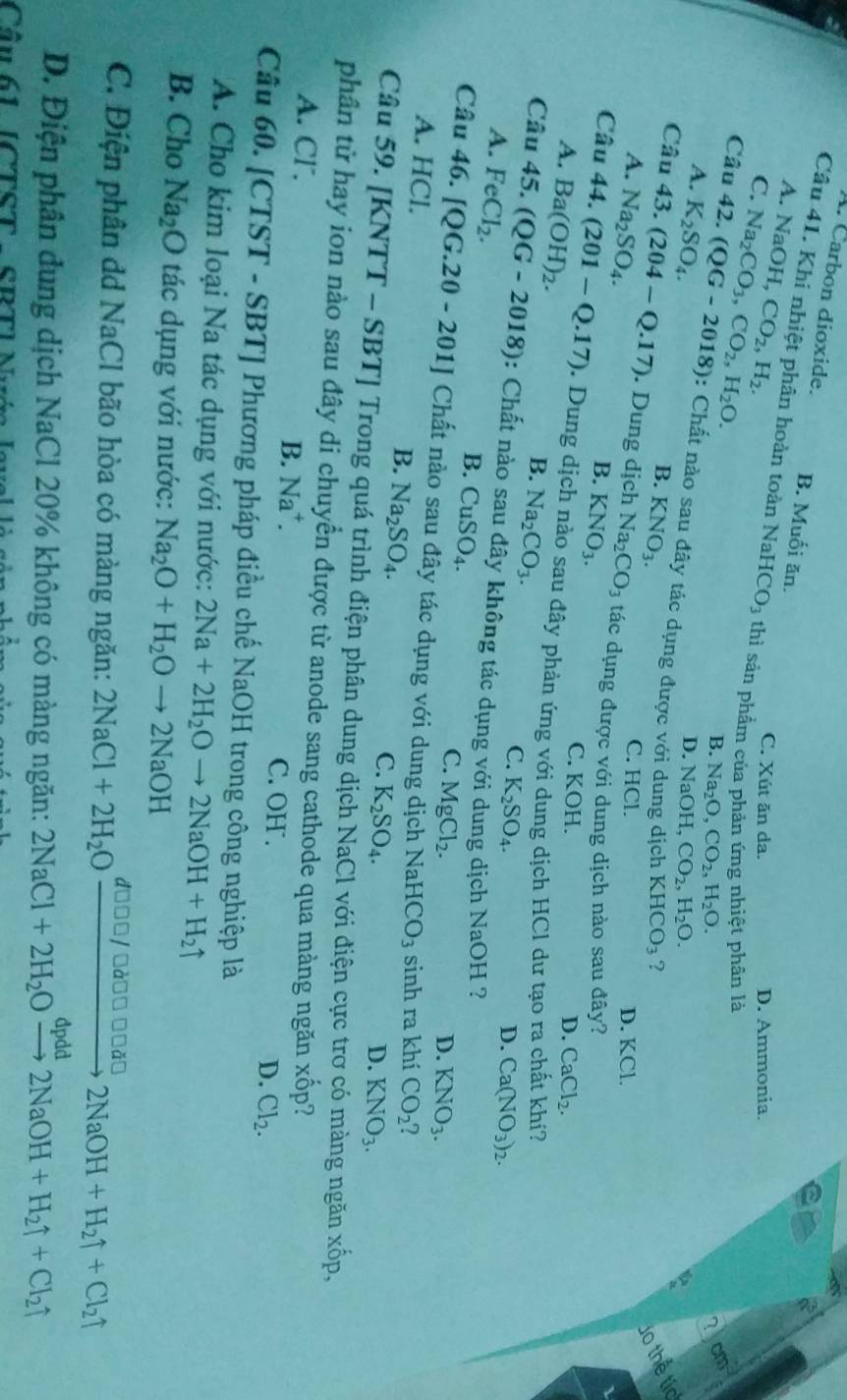 A. Carbon dioxide. B. Muối ăn.
A. NaOH,CO_2,H_2.
Câu 41. Khi nhiệt phân hoàn toàn NaH CO_3 thì sản phẩm của phản ứng nhiệt phân là
C. Na_2CO_3,CO_2,H_2O.
C. Xút ăn da. D. Ammonia.
B. Na_2O,CO_2,H_2O.
cm^2
A. K_2SO_4.
Câu 42.(QG-2018) : Chất nào sau đây tác dụng được với
D. NaOH,CO_2,H_2O.
B. KNO_3. ?
KHCO_3
do thể tíc
C. HCl.
A. Na_2SO_4. D. KCl.
Câu 43.(204-Q.17). Dung dịch Na_2CO_3 tác dụng được với dung dịch nào sau đây?
B. KNO_3.
A. Ba(OH)_2.
C. KOH.
D. CaCl_2.
Câu 44 (201-Q.17). Dung dịch nào sau đây phản ứng với dung dịch HCl dư tạo ra chất khí?
B. Na_2CO_3.
C. K_2SO_4. D. Ca(NO_3)_2.
Câu 45 (QG-2018) : Chất nào sau đây không tác dụng với dung dịch NaOH ?
A. FeCl_2.
B. CuSO_4.
C. MgCl_2. D. KNO_3.
Câu 46. [QG.20-201] Chất nào sau đây tác dụng với dung dịch N aHCO_3 sinh ra khí CO_2
A. HCl.
B. Na_2SO_4.
C. K_2SO_4.
D. KNO_3.
Câu 59. [K NTT - S BT] Trong quá trình điện phân dung dịch NaCl với điện cực trơ có màng ngăn xhat op.
phân tử hay ion nào sau đây di chuyển được từ anode sang cathode qua màng ngăn xhat op I
A. Cl. B. Na^+. C. OH .
D. Cl_2.
Câu 60. [CTST - SBT] Phương pháp điều chế NaOH trong công nghiệp là
A. Cho kim loại Na tác dụng với nước: 2Na+2H_2Oto 2NaOH+H_2uparrow
B. Cho Na_2O tác dụng với nước: Na_2O+H_2Oto 2NaOH
C. Điện phân dd NaCl bão hòa có màng ngăn: 2NaCl+2H_2Oxrightarrow d000/□ d0□ □ □ d□ 2NaOH+H_2uparrow +Cl_2uparrow
D. Điện phân dung dịch NaCl 20% không có màng ngăn: 2NaCl+2H_2Oxrightarrow dpdd2NaOH+H_2uparrow +Cl_2uparrow
Cần 61 [CTST - SRTI N