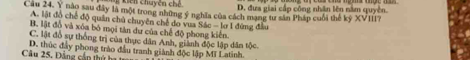 Ông kiến chuyên chế D. đưa giai cấp công nhân lên nằm quyền.
Cầu 24, Y nào sau đây là một trong những ý nghĩa của cách mạng tư sản Pháp cuối thế kỷ XVIII?
A. lật đồ chế độ quân chủ chuyên chế do vua Sác - lơ I đứng đầu
B. lật đổ và xóa bỏ mọi tản dư của chế độ phong kiến.
C. lật đổ sự thống trị của thực dân Anh, giành độc lập dân tộc.
D. thúc đầy phong trào đầu tranh giành độc lập Mĩ Latinh.
Câu 25. Đảng cần thứ ha t