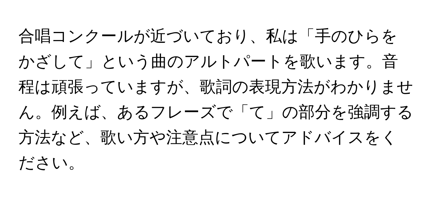 合唱コンクールが近づいており、私は「手のひらをかざして」という曲のアルトパートを歌います。音程は頑張っていますが、歌詞の表現方法がわかりません。例えば、あるフレーズで「て」の部分を強調する方法など、歌い方や注意点についてアドバイスをください。