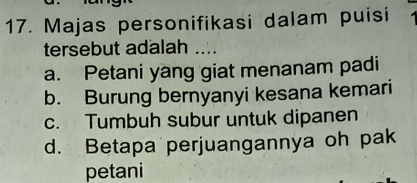 Majas personifikasi dalam puisi
tersebut adalah ....
a. Petani yang giat menanam padi
b. Burung bernyanyi kesana kemari
c. Tumbuh subur untuk dipanen
d. Betapa perjuangannya oh pak
petani