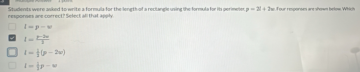 Students were asked to write a formula for the length of a rectangle using the formula for its perimeter, p=2l+2w. Four responses are shown below. Which
responses are correct? Select all that apply.
l=p-w
l= (p-2w)/2 
l= 1/2 (p-2w)
l= 1/2 p-w