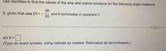 Use identities to find the values of the sine and cosine functions for the following angle measure.
θ, given that cos 2θ =- 56/65  and θ terminates in quadrant II
sin θ =□
(Type an exact answer, using radicals as needed. Rationalize all denominators.)