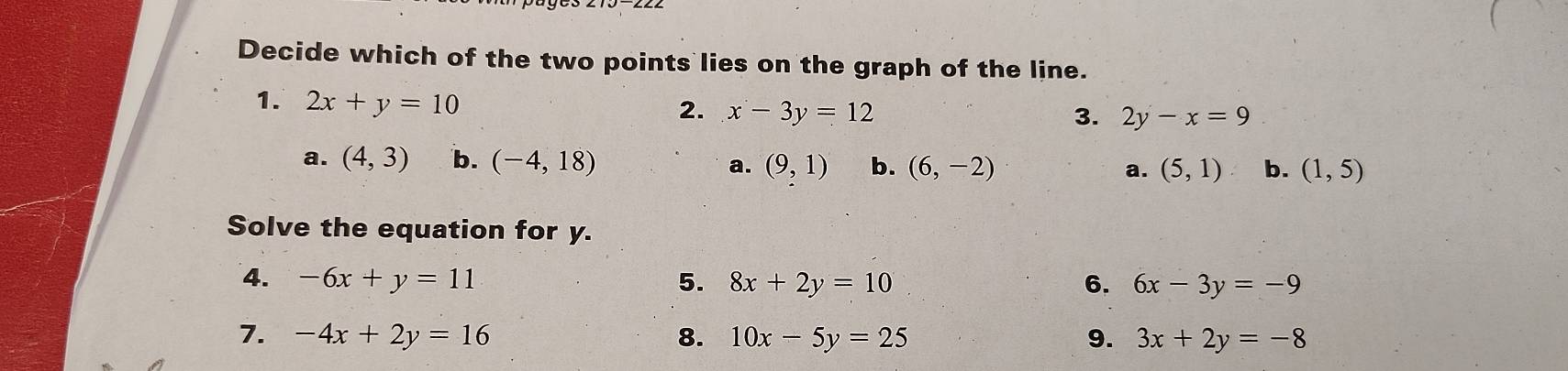 Decide which of the two points lies on the graph of the line.
1. 2x+y=10 x-3y=12
2.
3. 2y-x=9
a. (4,3) b. (-4,18) a. (9,1) b. (6,-2) a. (5,1) b. (1,5)
Solve the equation for y.
4. -6x+y=11 5. 8x+2y=10 6. 6x-3y=-9
7. -4x+2y=16 8. 10x-5y=25 9. 3x+2y=-8