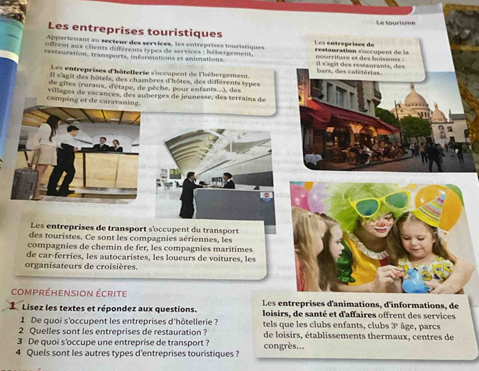 Le tourisme 
Les entreprises touristiques Les entreprises de 
Appartenant au secteur des services, les entreprises touristiques 
offrent aux clients différents types de services : hébergement, restauration s'occupent de la 
nourriture et des boissons : 
restauration, transports, informations et animations. bars, des cafétérias. il s'agit des restaurants, des 
Les entreprises d'hôtellerie s'occupent de l'hébergement. 
Il s'agît des hôtels, des chambres d'hôtes, des différents types 
de gites (ruraux, d'étape, de pêche, pour enfants...), des 
villages de vacances, des auberges de jeunesse, des terrains de 
camping et de caravanin 
Les entreprises de transport s'occupent du transport 
des touristes. Ce sont les compagnies aériennes, les 
compagnies de chemin de fer, les compagnies maritimes 
de car-ferries, les autocaristes, les loueurs de voitures, les 
organisateurs de croisières. 
compréhension écrite 
Les entreprises d'animations, d'informations, de 
L Lisez les textes et répondez aux questions. loisirs, de santé et d'affaires offrent des services 
1 De quoi s'occupent les entreprises d'hôtellerie ? tels que les clubs enfants, clubs 3° âge, parcs 
2 Quelles sont les entreprises de restauration ? de loisirs, établissements thermaux, centres de 
3 De quoi s'occupe une entreprise de transport ? congrès... 
4 Quels sont les autres types d’entreprises touristiques ?