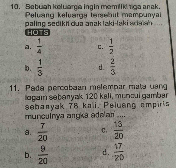 Sebuah keluarga ingin memiliki tiga anak.
Peluang keluarga tersebut mempunyai
paling sedikit dua anak laki-laki adalah ....
HOTS
a.  1/4   1/2 
C.
b.  1/3   2/3 
d.
11. Pada percobaan melempar mata uang
logam sebanyak 120 kali, muncul gambar
sebanyak 78 kali. Peluang empiris
munculnya angka adalah ....
a.  7/20   13/20 
C.
b.  9/20   17/20 
d.