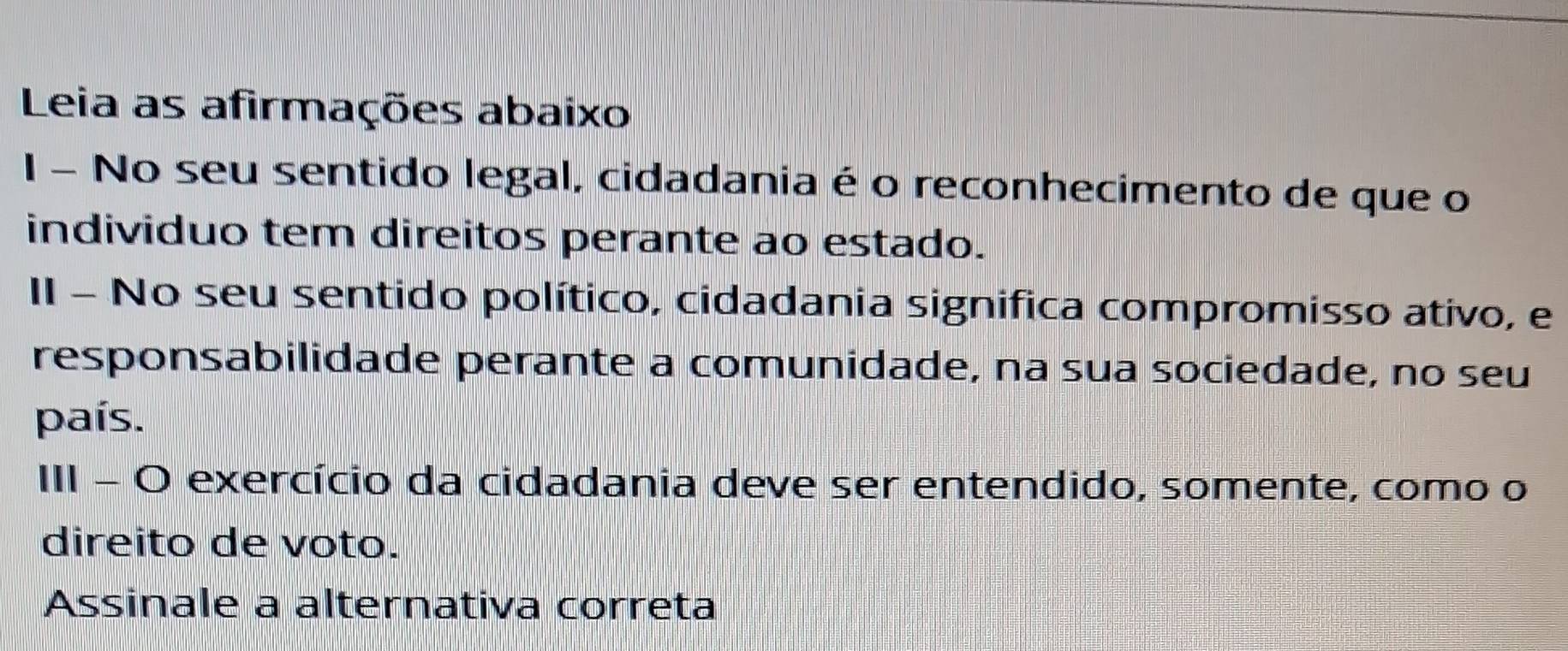 Leia as afirmações abaixo 
I - No seu sentido legal, cidadania é o reconhecimento de que o 
individuo tem direitos perante ao estado. 
II - No seu sentido político, cidadania significa compromisso ativo, e 
responsabilidade perante a comunidade, na sua sociedade, no seu 
país. 
III - O exercício da cidadania deve ser entendido, somente, como o 
direito de voto. 
Assinale a alternativa correta